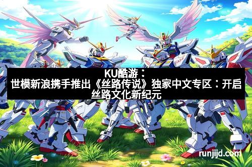 KU酷游：世模新浪携手推出《丝路传说》独家中文专区：开启丝路文化新纪元